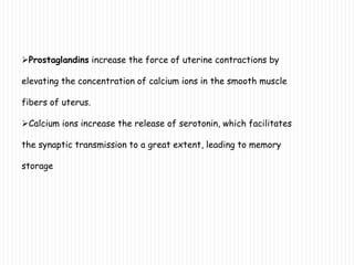 Prostaglandins increase the force of uterine contractions by
elevating the concentration of calcium ions in the smooth muscle
fibers of uterus.
Calcium ions increase the release of serotonin, which facilitates
the synaptic transmission to a great extent, leading to memory
storage
 