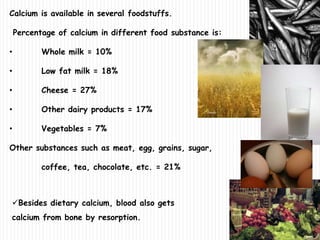Calcium is available in several foodstuffs.
Percentage of calcium in different food substance is:
• Whole milk = 10%
• Low fat milk = 18%
• Cheese = 27%
• Other dairy products = 17%
• Vegetables = 7%
Other substances such as meat, egg, grains, sugar,
coffee, tea, chocolate, etc. = 21%
Besides dietary calcium, blood also gets
calcium from bone by resorption.
 