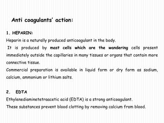 Anti coagulants’ action:
1. HEPARIN:
Heparin is a naturally produced anticoagulant in the body.
It is produced by mast cells which are the wandering cells present
immediately outside the capillaries in many tissues or organs that contain more
connective tissue.
Commercial preparation is available in liquid form or dry form as sodium,
calcium, ammonium or lithium salts.
2. EDTA
Ethylenediaminetetraacetic acid (EDTA) is a strong anticoagulant.
These substances prevent blood clotting by removing calcium from blood.
 