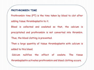 PROTHROMBIN TIME
Prothrombin time (PT) is the time taken by blood to clot after
adding tissue thromboplastin to it.
Blood is collected and oxalated so that, the calcium is
precipitated and prothrombin is not converted into thrombin.
Thus, the blood clotting is prevented.
Then a large quantity of tissue thromboplastin with calcium is
added to this blood.
Calcium nullifies the effect of oxalate. The tissue
thromboplastin activates prothrombin and blood clotting occurs.
 
