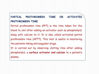 PARTIAL PROTHROMBIN TIME OR ACTIVATED
PROTHROMBIN TIME
Partial prothrombin time (PPT) is the time taken for the
blood to clot after adding an activator such as phospholipid,
along with calcium to it. It is also called activated partial
prothrombin time (APTT). This test is useful in monitoring
the patients taking anticoagulant drugs.
It is carried out by observing clotting time after adding
phospholipid, a surface activator and calcium to a patient’s
plasma.
 