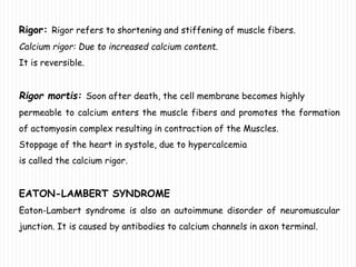 Rigor: Rigor refers to shortening and stiffening of muscle fibers.
Calcium rigor: Due to increased calcium content.
It is reversible.
Rigor mortis: Soon after death, the cell membrane becomes highly
permeable to calcium enters the muscle fibers and promotes the formation
of actomyosin complex resulting in contraction of the Muscles.
Stoppage of the heart in systole, due to hypercalcemia
is called the calcium rigor.
EATON-LAMBERT SYNDROME
Eaton-Lambert syndrome is also an autoimmune disorder of neuromuscular
junction. It is caused by antibodies to calcium channels in axon terminal.
 