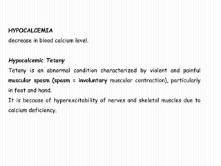HYPOCALCEMIA
decrease in blood calcium level.
Hypocalcemic Tetany
Tetany is an abnormal condition characterized by violent and painful
muscular spasm (spasm = involuntary muscular contraction), particularly
in feet and hand.
It is because of hyperexcitability of nerves and skeletal muscles due to
calcium deficiency.
 