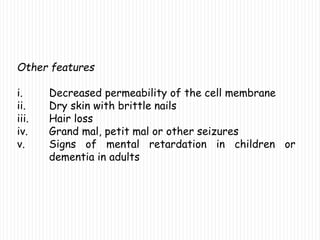 Other features
i. Decreased permeability of the cell membrane
ii. Dry skin with brittle nails
iii. Hair loss
iv. Grand mal, petit mal or other seizures
v. Signs of mental retardation in children or
dementia in adults
 