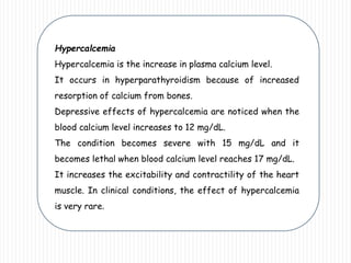 Hypercalcemia
Hypercalcemia is the increase in plasma calcium level.
It occurs in hyperparathyroidism because of increased
resorption of calcium from bones.
Depressive effects of hypercalcemia are noticed when the
blood calcium level increases to 12 mg/dL.
The condition becomes severe with 15 mg/dL and it
becomes lethal when blood calcium level reaches 17 mg/dL.
It increases the excitability and contractility of the heart
muscle. In clinical conditions, the effect of hypercalcemia
is very rare.
 