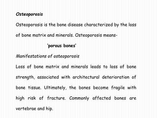 Osteoporosis
Osteoporosis is the bone disease characterized by the loss
of bone matrix and minerals. Osteoporosis means-
‘porous bones’
Manifestations of osteoporosis
Loss of bone matrix and minerals leads to loss of bone
strength, associated with architectural deterioration of
bone tissue. Ultimately, the bones become fragile with
high risk of fracture. Commonly affected bones are
vertebrae and hip.
 