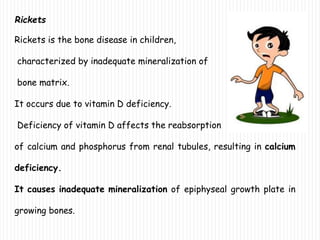 Rickets
Rickets is the bone disease in children,
characterized by inadequate mineralization of
bone matrix.
It occurs due to vitamin D deficiency.
Deficiency of vitamin D affects the reabsorption
of calcium and phosphorus from renal tubules, resulting in calcium
deficiency.
It causes inadequate mineralization of epiphyseal growth plate in
growing bones.
 