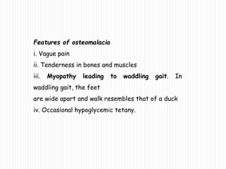 Features of osteomalacia
i. Vague pain
ii. Tenderness in bones and muscles
iii. Myopathy leading to waddling gait. In
waddling gait, the feet
are wide apart and walk resembles that of a duck
iv. Occasional hypoglycemic tetany.
 