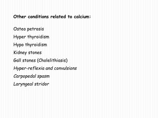 Other conditions related to calcium:
Osteo petrosis
Hyper thyroidism
Hypo thyroidism
Kidney stones
Gall stones (Cholelithiasis)
Hyper-reflexia and convulsions
Carpopedal spasm
Laryngeal stridor
 