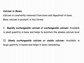 Calcium in Bones
Calcium is constantly removed from bone and deposited in bone.
Bone calcium is present in two forms:
I. Rapidly exchangeable calcium or exchangeable calcium: Available
in small quantity in bone and helps to maintain the plasma calcium level
II. Slowly exchangeable calcium or stable calcium: Available in
large quantity in bones and helps in bone remodeling.
 
