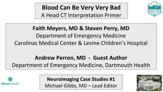 Blood Can Be Very Very Bad
A Head CT Interpretation Primer
Faith Meyers, MD & Steven Perry, MD
Department of Emergency Medicine
Carolinas Medical Center & Levine Children’s Hospital
Andrew Perron, MD - Guest Author
Department of Emergency Medicine, Dartmouth Health
Neuroimaging Case Studies #1
Michael Gibbs, MD – Lead Editor
 