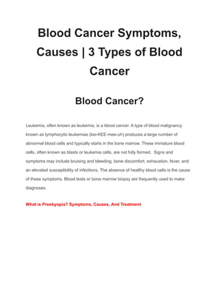 Blood Cancer Symptoms,
Causes | 3 Types of Blood
Cancer
Blood Cancer?
Leukemia, often known as leukemia, is a blood cancer. A type of blood malignancy
known as lymphocytic leukemias (loo-KEE-mee-uh) produces a large number of
abnormal blood cells and typically starts in the bone marrow. These immature blood
cells, often known as blasts or leukemia cells, are not fully formed. Signs and
symptoms may include bruising and bleeding, bone discomfort, exhaustion, fever, and
an elevated susceptibility of infections. The absence of healthy blood cells is the cause
of these symptoms. Blood tests or bone marrow biopsy are frequently used to make
diagnoses.
What is Presbyopia? Symptoms, Causes, And Treatment
 