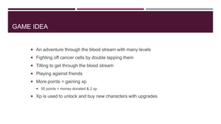 GAME IDEA

 An adventure through the blood stream with many levels
 Fighting off cancer cells by double tapping them
 Tilting to get through the blood stream
 Playing against friends
 More points = gaining xp
 50 points = money donated & 2 xp

 Xp is used to unlock and buy new characters with upgrades

 