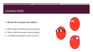 CHARACTERS

 Based off of people who battled

 Mike Dugan-Colorectal cancer patient

 Steve Jobs-Pancreatic cancer patient
 Lisa Allen-Colorectal cancer survivor

 