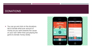 DONATIONS

 You can go and click on the donations

tab to donate what ever amount of
money as you want towards the cause
on your own rather than just playing the
game to donate money slowly

 