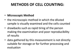 METHODS OF CELL COUNTING:
• Microscopic Method
• the microscopic method in which the diluted
sample is visually examined and the cells counted
• drawbacks such as rapid tiring of the person
making the examination and poor reproducibility
of results
• data gathered by this measurement is not directly
suitable for storage or for further processing and
evaluation
 