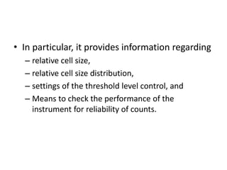 • In particular, it provides information regarding
– relative cell size,
– relative cell size distribution,
– settings of the threshold level control, and
– Means to check the performance of the
instrument for reliability of counts.
 
