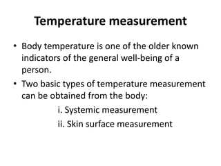 Temperature measurement
• Body temperature is one of the older known
indicators of the general well-being of a
person.
• Two basic types of temperature measurement
can be obtained from the body:
i. Systemic measurement
ii. Skin surface measurement
 