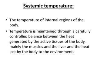 Systemic temperature:
• The temperature of internal regions of the
body.
• Temperature is maintained through a carefully
controlled balance between the heat
generated by the active tissues of the body,
mainly the muscles and the liver and the heat
lost by the body to the environment.
 