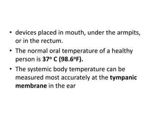 • devices placed in mouth, under the armpits,
or in the rectum.
• The normal oral temperature of a healthy
person is 37o C (98.6oF).
• The systemic body temperature can be
measured most accurately at the tympanic
membrane in the ear
 