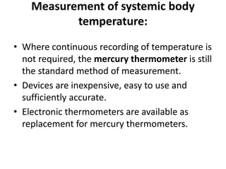 Measurement of systemic body
temperature:
• Where continuous recording of temperature is
not required, the mercury thermometer is still
the standard method of measurement.
• Devices are inexpensive, easy to use and
sufficiently accurate.
• Electronic thermometers are available as
replacement for mercury thermometers.
 