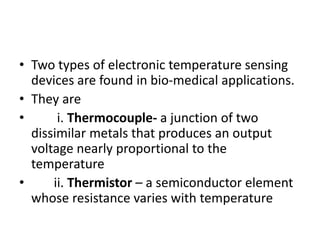 • Two types of electronic temperature sensing
devices are found in bio-medical applications.
• They are
• i. Thermocouple- a junction of two
dissimilar metals that produces an output
voltage nearly proportional to the
temperature
• ii. Thermistor – a semiconductor element
whose resistance varies with temperature
 