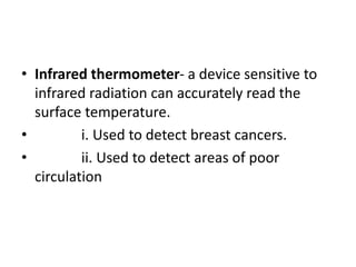 • Infrared thermometer- a device sensitive to
infrared radiation can accurately read the
surface temperature.
• i. Used to detect breast cancers.
• ii. Used to detect areas of poor
circulation
 