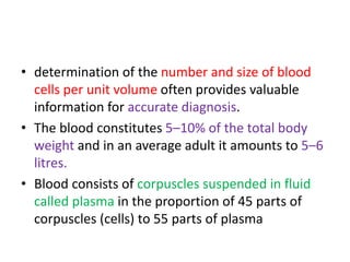 • determination of the number and size of blood
cells per unit volume often provides valuable
information for accurate diagnosis.
• The blood constitutes 5–10% of the total body
weight and in an average adult it amounts to 5–6
litres.
• Blood consists of corpuscles suspended in fluid
called plasma in the proportion of 45 parts of
corpuscles (cells) to 55 parts of plasma
 