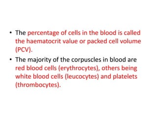 • The percentage of cells in the blood is called
the haematocrit value or packed cell volume
(PCV).
• The majority of the corpuscles in blood are
red blood cells (erythrocytes), others being
white blood cells (leucocytes) and platelets
(thrombocytes).
 