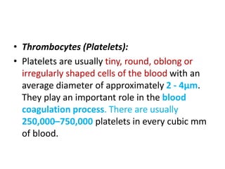• Thrombocytes (Platelets):
• Platelets are usually tiny, round, oblong or
irregularly shaped cells of the blood with an
average diameter of approximately 2 - 4μm.
They play an important role in the blood
coagulation process. There are usually
250,000–750,000 platelets in every cubic mm
of blood.
 