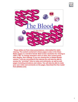 Click on Audio 
1 
The Blood 
© Jim Swan 
Look for explanatory 
notes and 
Attachments. 
Look for web 
and other 
links. 6:52 am, Aug 23, 2006 
These slides are from class presentations, reformatted for static 
viewing. The content contained in these pages is also in the Class 
Notes pages in a narrative format. Best screen resolution for viewing is 
1024 x 768. To change resolution click on start, then control panel, 
then display, then settings. If you are viewing this in Adobe Reader 
version 7 and are connected to the internet you will also be able to 
access the “enriched” links to notes and comments, as well as web 
pages including animations and videos. You will also be able to make 
your own notes and comments on the pages. Download the free reader 
from [Adobe.com] 
icon 
for MP3 audio 
files 
Link to Real Media File 
For Entire PDF 
 