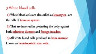 3.White blood cells
1).White blood cells are also called as leucocytes , are
the cells of immune system.
2).That are involved in protecting the body against
both infectious diseases and foreign invaders.
3).All white blood cells produced in bone marrow
known as hematopoietic stem cells.
 