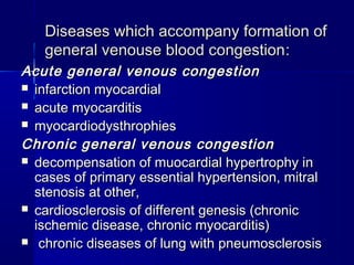 DDiisseeaasseess wwhhiicchh aaccccoommppaannyy ffoorrmmaattiioonn ooff 
ggeenneerraall vveennoouussee bblloooodd ccoonnggeessttiioonn:: 
AAccuuttee ggeenneerraall vveennoouuss ccoonnggeessttiioonn 
 iinnffaarrccttiioonn mmyyooccaarrddiiaall 
 aaccuuttee mmyyooccaarrddiittiiss 
 mmyyooccaarrddiiooddyysstthhrroopphhiieess 
CChhrroonniicc ggeenneerraall vveennoouuss ccoonnggeessttiioonn 
 ddeeccoommppeennssaattiioonn ooff mmuuooccaarrddiiaall hhyyppeerrttrroopphhyy iinn 
ccaasseess ooff pprriimmaarryy eesssseennttiiaall hhyyppeerrtteennssiioonn,, mmiittrraall 
sstteennoossiiss aatt ootthheerr,, 
 ccaarrddiioosscclleerroossiiss ooff ddiiffffeerreenntt ggeenneessiiss ((cchhrroonniicc 
iisscchheemmiicc ddiisseeaassee,, cchhrroonniicc mmyyooccaarrddiittiiss)) 
 cchhrroonniicc ddiisseeaasseess ooff lluunngg wwiitthh ppnneeuummoosscclleerroossiiss 
 