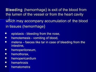 BBlleeeeddiinngg ((hheemmoorrrrhhaaggee)) iiss eexxiitt ooff tthhee bblloooodd ffrroomm 
tthhee lluummeenn ooff tthhee vveesssseell oorr ffrroomm tthhee hheeaarrtt ccaavviittyy 
wwhhiicchh mmaayy aaccccoommppaannyy aaccccuummuullaattiioonn ooff tthhee bblloooodd 
iinn ttiissssuueess ((hheemmoorrrrhhaaggee)) 
 epistaxis - bleeding ffrroomm tthhee nnoossee,, 
 hheemmootteemmeessiiss -- vvoommiittiinngg ooff bblloooodd,, 
 mmeelleennaa –– ffaaeecceess lliikkee ttaarr iinn ccaassee ooff bblleeeeddiinngg ffrroomm tthhee 
iinntteessttiinnee,, 
 hheemmooppeerriittoonneeuumm,, 
 hheemmootthhoorraaxx,, 
 hheemmooppeerriiccaarrddiiuumm 
 hheemmaarrttrroossiiss 
 hheemmaattoommeettrraa 
 