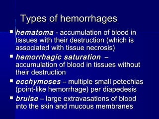 TTyyppeess ooff hheemmoorrrrhhaaggeess 
 hheemmaattoommaa -- aaccccuummuullaattiioonn ooff bblloooodd iinn 
ttiissssuueess wwiitthh tthheeiirr ddeessttrruuccttiioonn ((wwhhiicchh iiss 
aassssoocciiaatteedd wwiitthh ttiissssuuee nneeccrroossiiss)) 
 hheemmoorrrrhhaaggiicc ssaattuurraattiioonn –– 
aaccccuummuullaattiioonn ooff bblloooodd iinn ttiissssuueess wwiitthhoouutt 
tthheeiirr ddeessttrruuccttiioonn 
 eecccchhyymmoosseess –– mmuullttiippllee ssmmaallll ppeetteecchhiiaass 
((ppooiinntt--lliikkee hheemmoorrrrhhaaggee)) ppeerr ddiiaappeeddeessiiss 
 bbrruuiissee –– llaarrggee eexxttrraavvaassaattiioonnss ooff bblloooodd 
iinnttoo tthhee sskkiinn aanndd mmuuccoouuss mmeemmbbrraanneess 
 