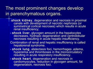 TThhee mmoosstt pprroommiinneenntt cchhaannggeess ddeevveelloopp 
iinn ppaarreenncchhyymmaattoouuss oorrggaannss.. 
-- sshhoocckk kkiiddnneeyy,, ddeeggeenneerraattiioonn aanndd nneeccrroossiiss iinn pprrooxxiimmaall 
ccaannaallss wwiitthh ddeevveellooppmmeenntt ooff nneeccrroottiicc nneepphhrroossiiss ((oorr 
ssyymmmmeettrriiccaall ccoorrttiiccaall nneeccrroosseess)) wwhhiicchh rreessuullttss iinn aaccuuttee 
rreennaall iinnssuuffffiicciieennccyy;; 
-- sshhoocckk lliivveerr,, ggllyyccooggeenn aammoouunntt iinn tthhee hheeppaattooccyytteess 
ddeeccrreeaasseess,, hhyyddrrooppiicc ddeeggeenneerraattiioonn aanndd cceennttrroolloobbuullaarr 
nneeccrroosseess rreessuullttiinngg iinn aaccuuttee hheeppaattiicc iinnssuuffffiicciieennccyy.. 
CCoommbbiinnaattiioonn ooff rreennaall aanndd hheeppaattiicc iinnssuuffffiicciieennccyy iiss ccaalllleedd 
hheeppaattoorreennaall ssyynnddrroommee.. 
-- sshhoocckk lluunngg,, aatteelleeccttaassiiss ffooccii,, hheemmoorrrrhhaaggeess ,,eeddeemmaa,, 
hhyyppeerreemmiiaa aanndd tthhrroommbboosseess iinn tthhee mmiiccrroocciirrccuullaattoorryy 
rreessuullttiinngg iinn aaccuuttee rreessppiirraattoorryy iinnssuuffffiicciieennccyy.. 
-- sshhoocckk hheeaarrtt,, ddeeggeenneerraattiioonn aanndd nneeccrroossiiss iinn 
ccaarrddiioommyyooccyytteess,, rreedduuccttiioonn iinn ggllyyccooggeenn aammoouunntt,, ffaatt 
ddeeggeenneerraattiioonn,, nneeccrroossiiss ffooccii.. 
 