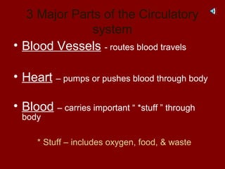 3 Major Parts of the Circulatory
system
• Blood Vessels - routes blood travels
• Heart – pumps or pushes blood through body
• Blood – carries important “ *stuff ” through
body
* Stuff – includes oxygen, food, & waste
 