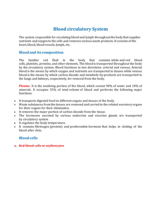 Blood circulatory System
The system responsible for circulating blood and lymph throughout the body that supplies
nutrients and oxygen to the cells and removes various waste products .It consists of the
heart, blood, blood vessels, lymph, etc.
Bloodand its composition
The familiar red fluid in the body that contains white and red blood
cells, platelets, proteins, and other elements. The blood is transported throughout the body
by the circulatory system. Blood functions in two directions: arterial and venous. Arterial
blood is the means by which oxygen and nutrients are transported to tissues while venous
blood is the means by which carbon dioxide and metabolic by-products are transported to
the lungs and kidneys, respectively, for removal from the body.
Plasma: It is the nonliving portion of the blood, which consist 90% of water and 10% of
minerals. It occupies 55% of total volume of blood and performs the following major
functions:
 It transports digested food to different organs and tissues of the body.
 Waste substances from the tissues are removed and carried to the related excretory organs
for their organs for their elimination.
 It removes the major portion of carbon dioxide from the tissue.
 The hormones secreted by various endocrine and exocrine glands are transported
by circulatory system
 It regulates the body temperature.
 It contains fibrinogen (protein) and prothrombin hormone that helps in clotting of the
blood after clots.
Blood cells
a. Red blood cells or erythrocytes
 