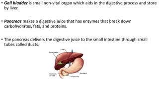 • Gall bladder is small non-vital organ which aids in the digestive process and store
by liver.
• Pancreas makes a digestive juice that has enzymes that break down
carbohydrates, fats, and proteins.
• The pancreas delivers the digestive juice to the small intestine through small
tubes called ducts.
 