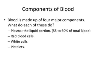 Components of Blood
• Blood is made up of four major components.
What do each of these do?
– Plasma: the liquid portion. (55 to 60% of total Blood)
– Red blood cells.
– White cells.
– Platelets.
 