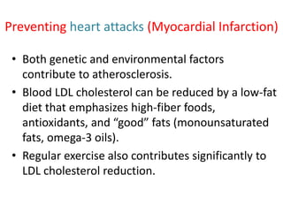 Preventing heart attacks (Myocardial Infarction)
• Both genetic and environmental factors
contribute to atherosclerosis.
• Blood LDL cholesterol can be reduced by a low-fat
diet that emphasizes high-fiber foods,
antioxidants, and “good” fats (monounsaturated
fats, omega-3 oils).
• Regular exercise also contributes significantly to
LDL cholesterol reduction.
 