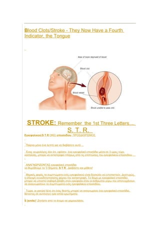 Blood Clots/Stroke - They Now Have a Fourth
Indicator, the Tongue
STROKE: Remember the 1st Three Letters....
S. T. R.
Εγκεφαλικού(S T R OKE) επεισοδίου ΠΡΟΣΔΙΟΡΙΣΜΟΣ:
Παίρνει μόνο ένα λεπτό για να διαβάσετε αυτό ...
Ένας νευρολόγος λέει ότι, εφόσον ένα εγκεφαλικό επεισόδιο μέσα σε 3 ώρες τύχει
νοσηλείας, μπορεί να αντιστραφεί πλήρως από τις επιπτώσεις του εγκεφαλικού επεισοδίου ...
.
ΑΝΑΓΝΩΡΙΖΟΝΤΑΣ εγκεφαλικό επεισόδιο
να θυμηθούμε τα '3 'βήματα, S T R . Διαβάστε και μάθετε!
Μερικές φορές τα συμπτώματα ενός εγκεφαλικού είναι δύσκολο να εντοπιστούν. Δυστυχώς,
η έλλειψη συνειδητοποίησης φέρνει την καταστροφή. Το θύμα με εγκεφαλικό επεισόδιο
μπορεί να υποστεί σοβαρή βλάβη στον εγκέφαλο όταν οι άνθρωποι γύρω του αποτυγχάνουν
να αναγνωρίσουν τα συμπτώματα ενός εγκεφαλικού επεισοδίου.
Τώρα, οι γιατροί λένε οτι ένας θεατής μπορεί να αναγνωρίσει ένα εγκεφαλικό επεισόδιο,
θέτοντας σε αυτόν(ην) τρία απλά ερωτήματα:
S (smile)* Ζητήστε από το άτομο να χαμογελάσει.
 