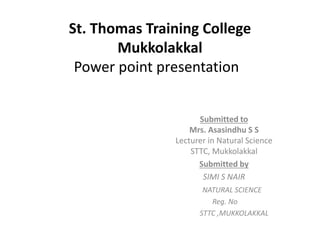 St. Thomas Training College 
Mukkolakkal 
Power point presentation 
Submitted to 
Mrs. Asasindhu S S 
Lecturer in Natural Science 
STTC, Mukkolakkal 
Submitted by 
SIMI S NAIR 
NATURAL SCIENCE 
Reg. No 
STTC ,MUKKOLAKKAL 
 