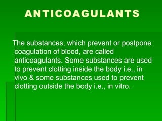 ANTICOAGULANTS
The substances, which prevent or postpone
coagulation of blood, are called
anticoagulants. Some substances are used
to prevent clotting inside the body i.e., in
vivo & some substances used to prevent
clotting outside the body i.e., in vitro.
 