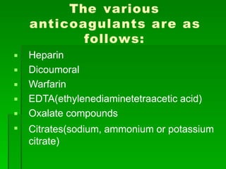 The various
anticoagulants are as
follows:






Heparin
Dicoumoral
Warfarin
EDTA(ethylenediaminetetraacetic acid)
Oxalate compounds
Citrates(sodium, ammonium or potassium
citrate)
 