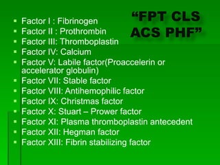  Factor I : Fibrinogen
 Factor II : Prothrombin
 Factor III: Thromboplastin
 Factor IV: Calcium
 Factor V: Labile factor(Proaccelerin or
accelerator globulin)
 Factor VII: Stable factor
 Factor VIII: Antihemophilic factor
 Factor IX: Christmas factor
 Factor X: Stuart – Prower factor
 Factor XI: Plasma thromboplastin antecedent
 Factor XII: Hegman factor
 Factor XIII: Fibrin stabilizing factor
“FPT CLS
ACS PHF”
 