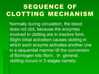 SEQUENCE OF
CLOTTING MECHANISM
Normally during circulation, the blood
does not clot, because the enzymes
involved in clotting are in inactive form.
Slight initial activation causes clotting in
which each enzyme activates another one
in a sequential manner till the conversion
of fibrinogen into fibrin. In general,
clotting occurs in 3 stages namely:
 