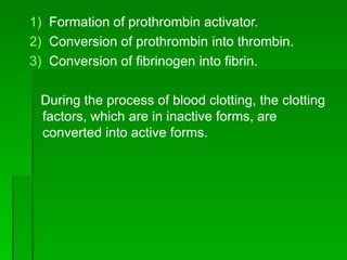 1) Formation of prothrombin activator.
2) Conversion of prothrombin into thrombin.
3) Conversion of fibrinogen into fibrin.
During the process of blood clotting, the clotting
factors, which are in inactive forms, are
converted into active forms.
 