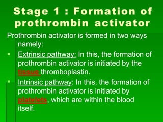 Stage 1 : Formation of
prothrombin activator
Prothrombin activator is formed in two ways
namely:
 Extrinsic pathway: In this, the formation of

prothrombin activator is initiated by the
tissue thromboplastin.
Intrinsic pathway: In this, the formation of
prothrombin activator is initiated by
platelets, which are within the blood
itself.
 