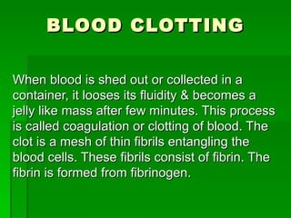 BLOOD CLOTTING When blood is shed out or collected in a container, it looses its fluidity & becomes a jelly like mass after few minutes. This process is called coagulation or clotting of blood. The clot is a mesh of thin fibrils entangling the blood cells. These fibrils consist of fibrin. The fibrin is formed from fibrinogen.  